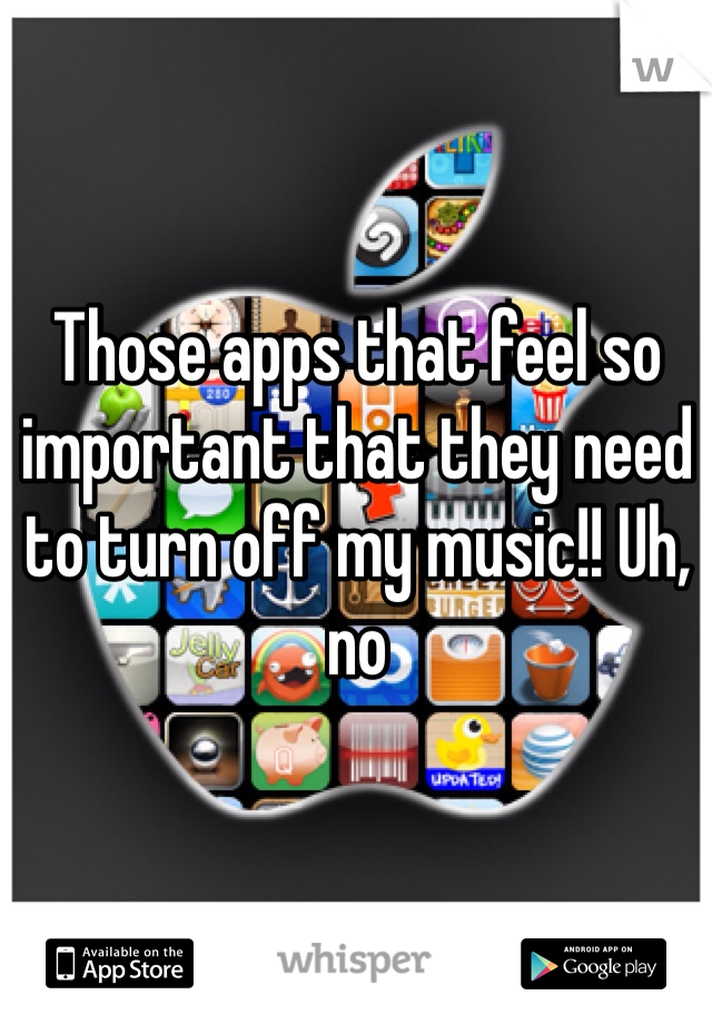 Those apps that feel so important that they need to turn off my music!! Uh, no