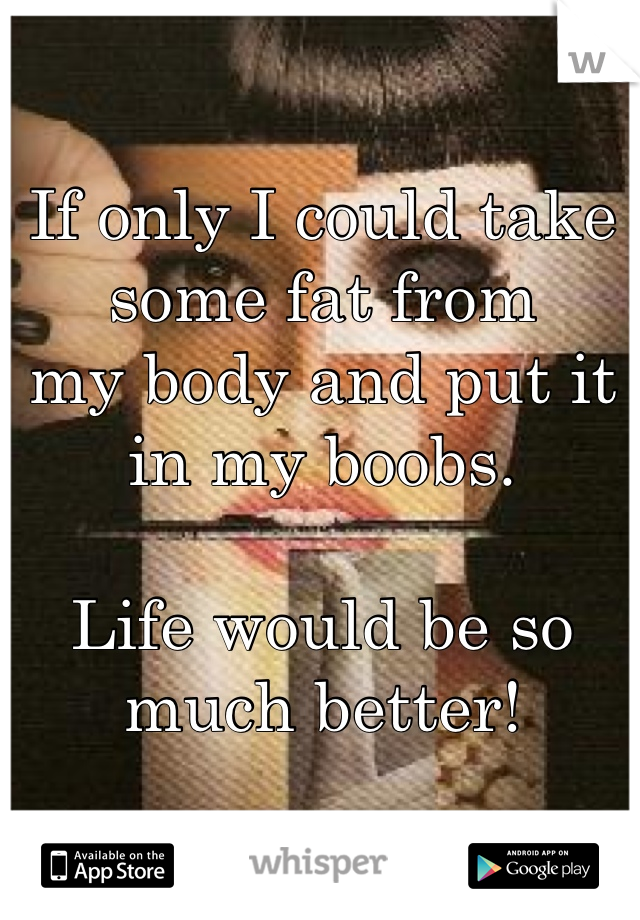 If only I could take some fat from
my body and put it in my boobs. 

Life would be so much better!