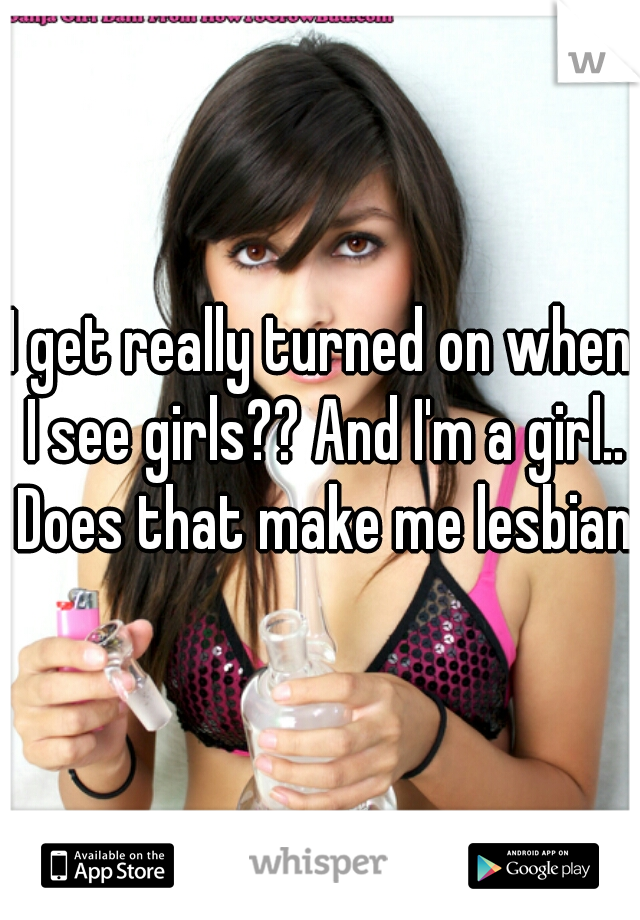 I get really turned on when I see girls?? And I'm a girl.. Does that make me lesbian?