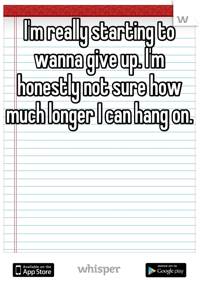 I'm really starting to wanna give up. I'm honestly not sure how much longer I can hang on.