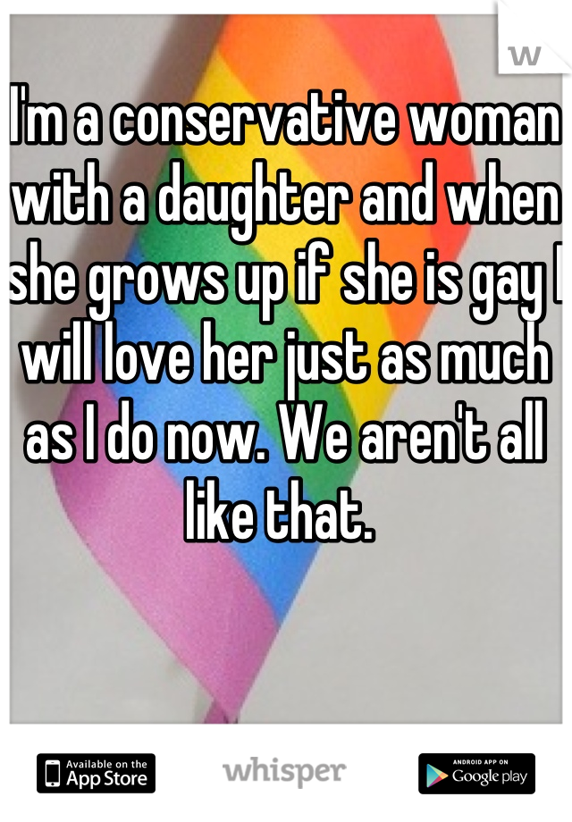 I'm a conservative woman with a daughter and when she grows up if she is gay I will love her just as much as I do now. We aren't all like that. 