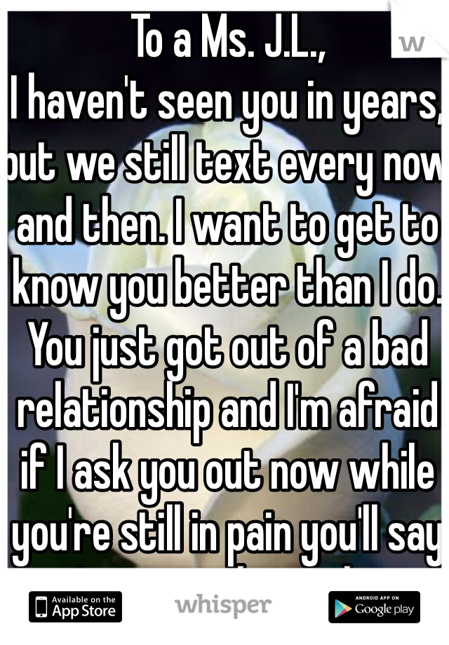 To a Ms. J.L., 
I haven't seen you in years, but we still text every now and then. I want to get to know you better than I do. You just got out of a bad relationship and I'm afraid if I ask you out now while you're still in pain you'll say no. I want to be with you. 