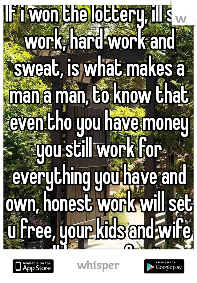 If i won the lottery, ill still work, hard work and sweat, is what makes a man a man, to know that even tho you have money you still work for everything you have and own, honest work will set u free, your kids and wife will love you for it