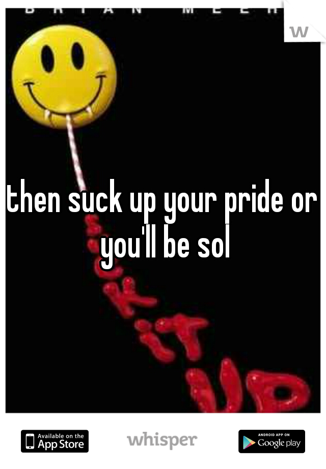 then suck up your pride or you'll be sol