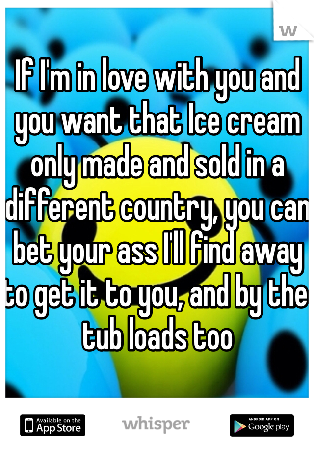 If I'm in love with you and you want that Ice cream only made and sold in a different country, you can bet your ass I'll find away to get it to you, and by the tub loads too