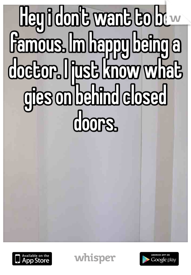 Hey i don't want to be famous. Im happy being a doctor. I just know what gies on behind closed doors. 