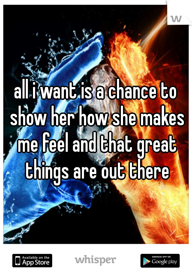 all i want is a chance to show her how she makes me feel and that great things are out there