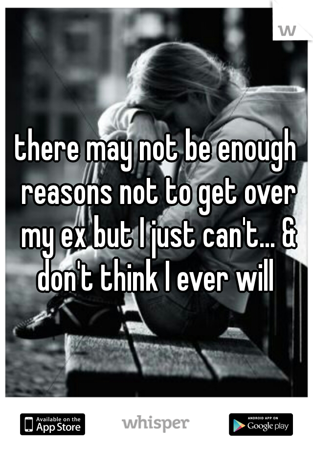 there may not be enough reasons not to get over my ex but I just can't... & don't think I ever will 