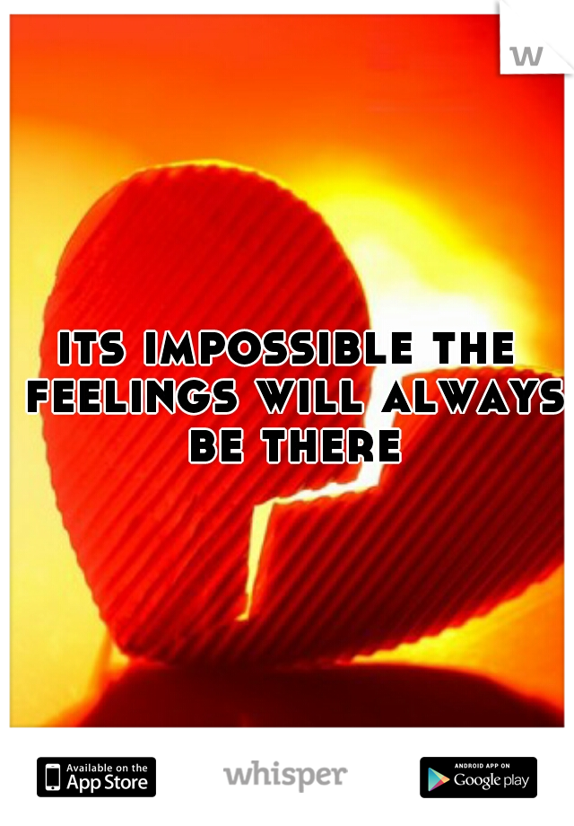 its impossible the feelings will always be there