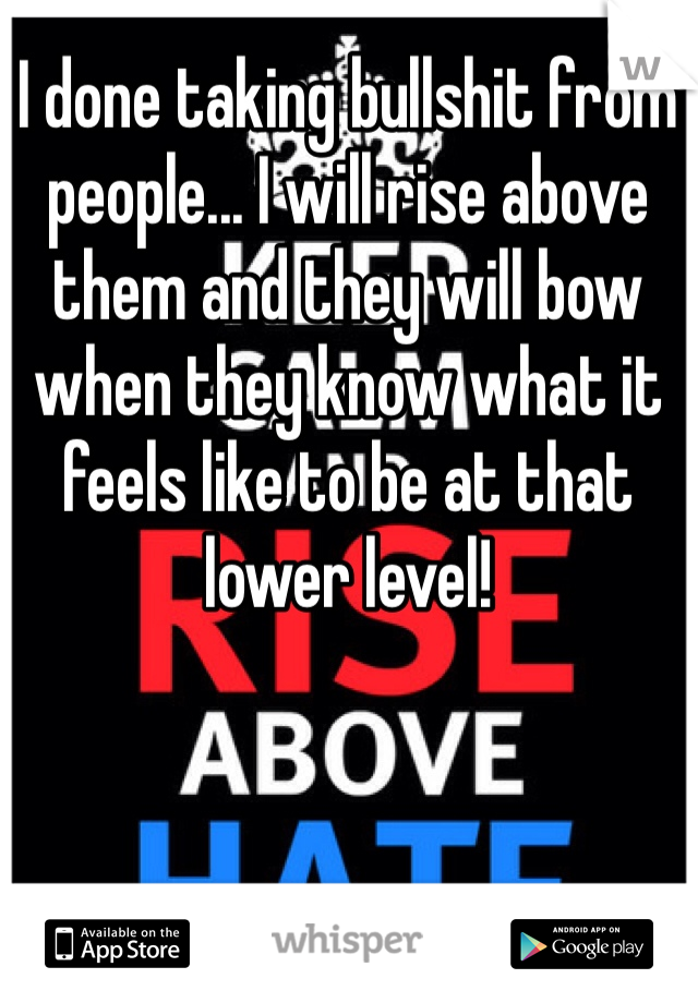 I done taking bullshit from people... I will rise above them and they will bow when they know what it feels like to be at that lower level!