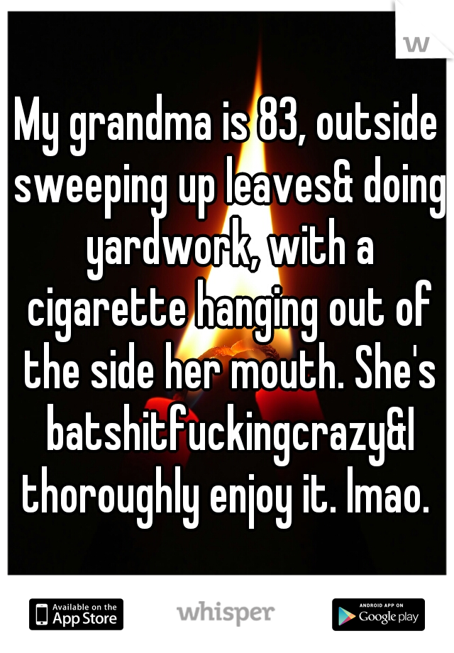 My grandma is 83, outside sweeping up leaves& doing yardwork, with a cigarette hanging out of the side her mouth. She's batshitfuckingcrazy&I thoroughly enjoy it. lmao. 