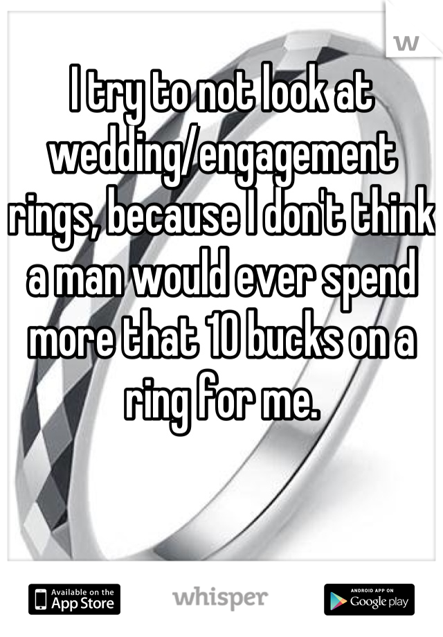 I try to not look at wedding/engagement rings, because I don't think a man would ever spend more that 10 bucks on a ring for me.