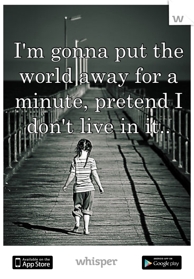 I'm gonna put the world away for a minute, pretend I don't live in it..