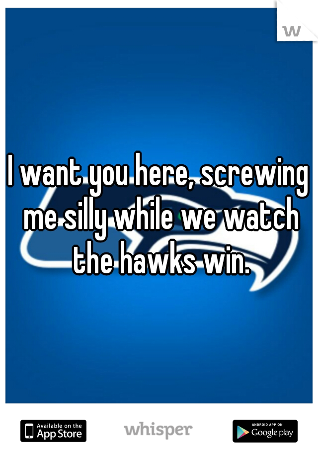 I want you here, screwing me silly while we watch the hawks win.