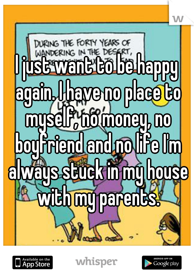 I just want to be happy again. I have no place to myself, no money, no boyfriend and no life I'm always stuck in my house with my parents.