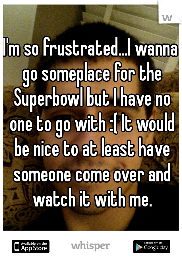 I'm so frustrated...I wanna go someplace for the Superbowl but I have no one to go with :( It would be nice to at least have someone come over and watch it with me.