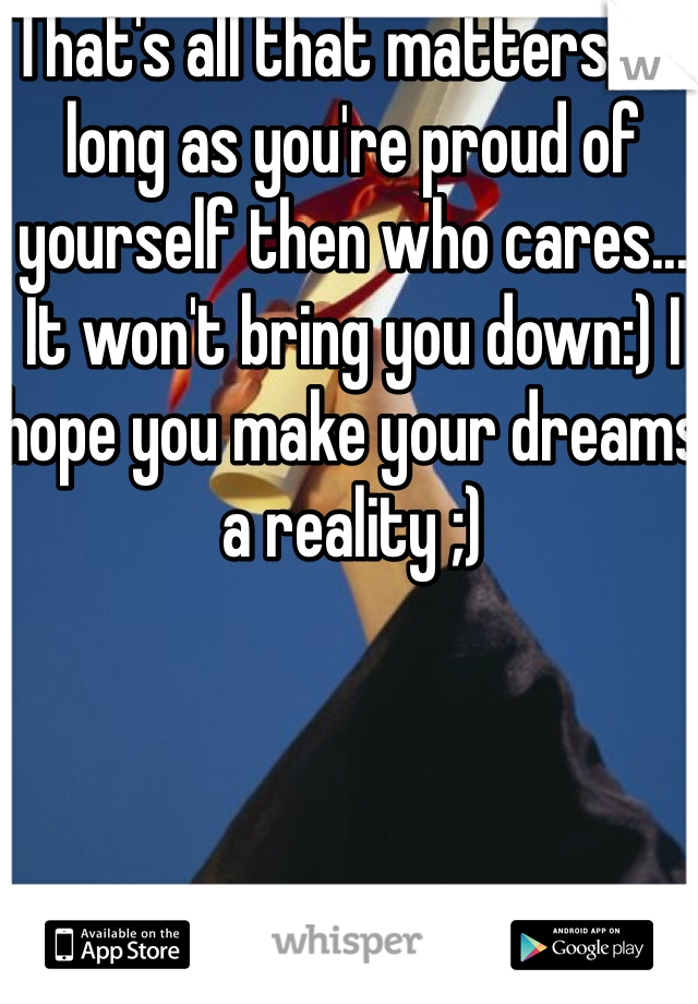 That's all that matters, as long as you're proud of yourself then who cares... It won't bring you down:) I hope you make your dreams a reality ;)