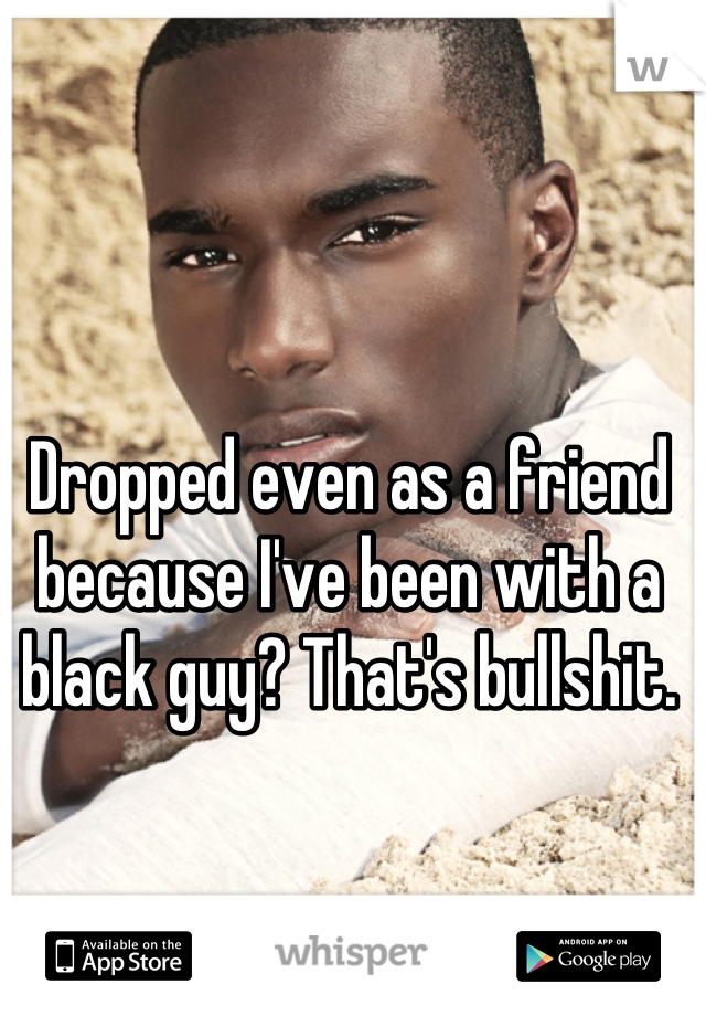 Dropped even as a friend because I've been with a black guy? That's bullshit.