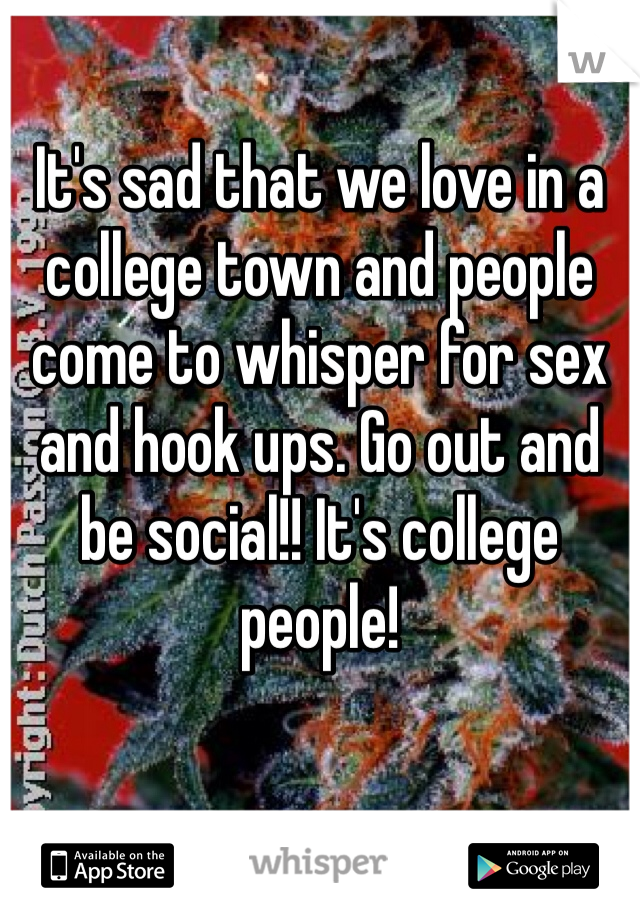 It's sad that we love in a college town and people come to whisper for sex and hook ups. Go out and be social!! It's college people!