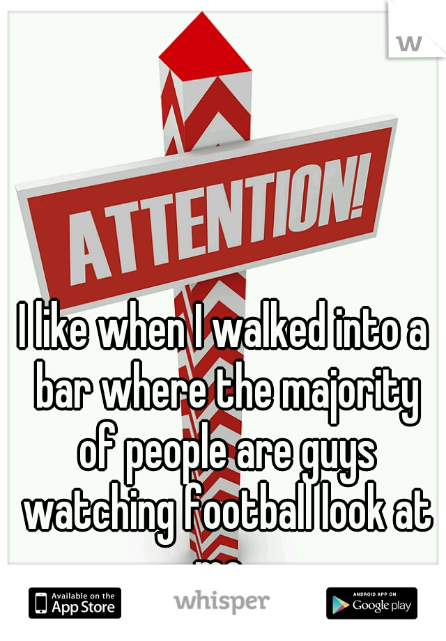 I like when I walked into a bar where the majority of people are guys watching football look at me. 