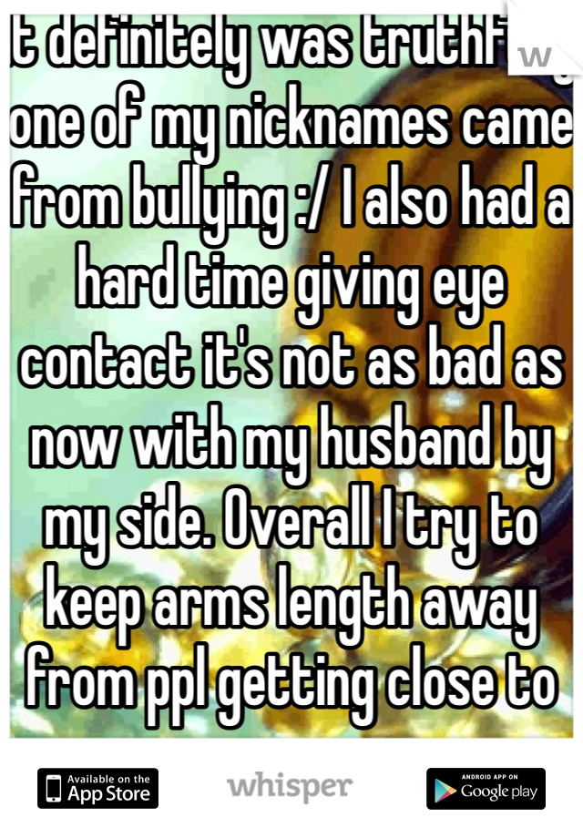 It definitely was truthfully one of my nicknames came from bullying :/ I also had a hard time giving eye contact it's not as bad as now with my husband by my side. Overall I try to keep arms length away from ppl getting close to me. 