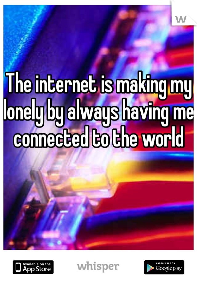 The internet is making my lonely by always having me connected to the world