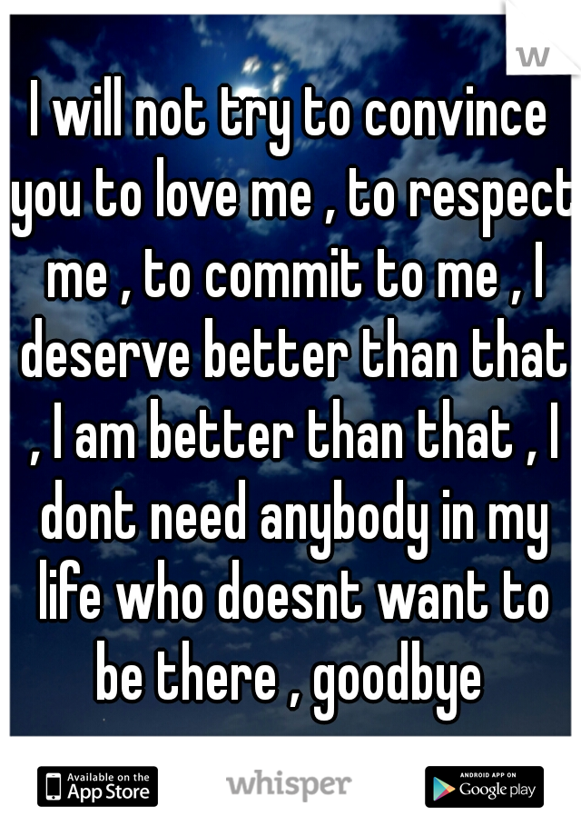 I will not try to convince you to love me , to respect me , to commit to me , I deserve better than that , I am better than that , I dont need anybody in my life who doesnt want to be there , goodbye 