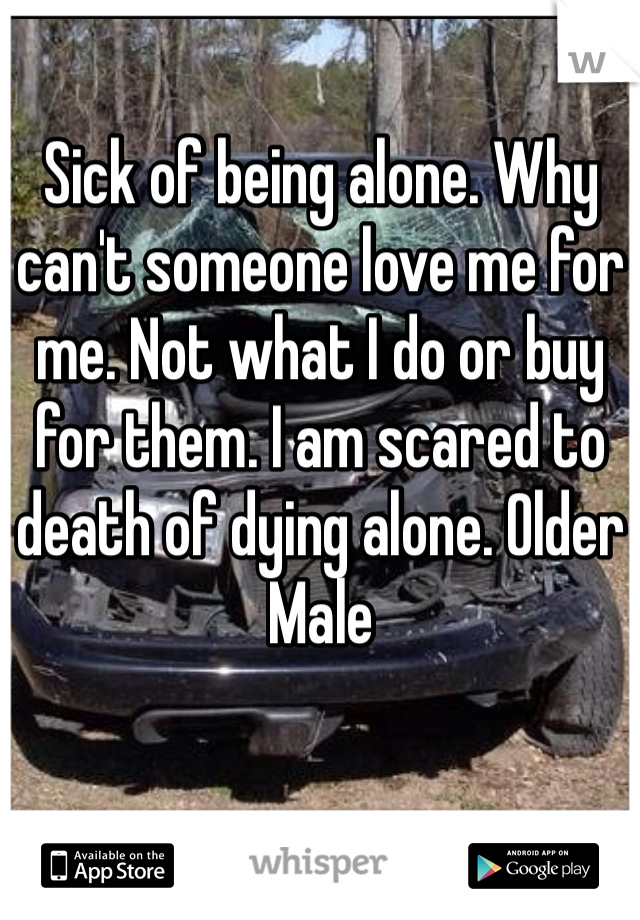 Sick of being alone. Why can't someone love me for me. Not what I do or buy for them. I am scared to death of dying alone. Older Male