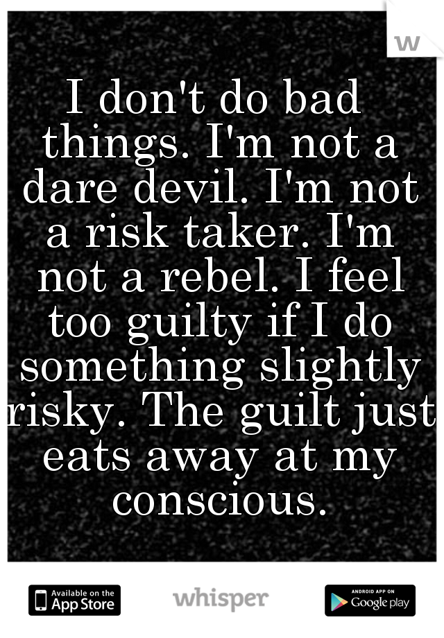 I don't do bad things. I'm not a dare devil. I'm not a risk taker. I'm not a rebel. I feel too guilty if I do something slightly risky. The guilt just eats away at my conscious.