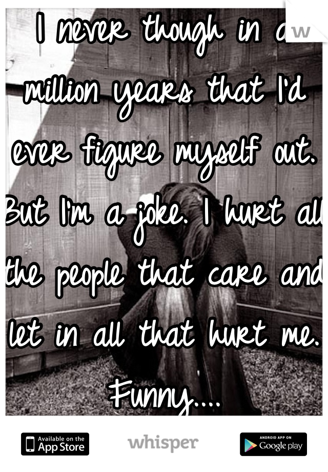 I never though in a million years that I'd ever figure myself out. But I'm a joke. I hurt all the people that care and let in all that hurt me. Funny....