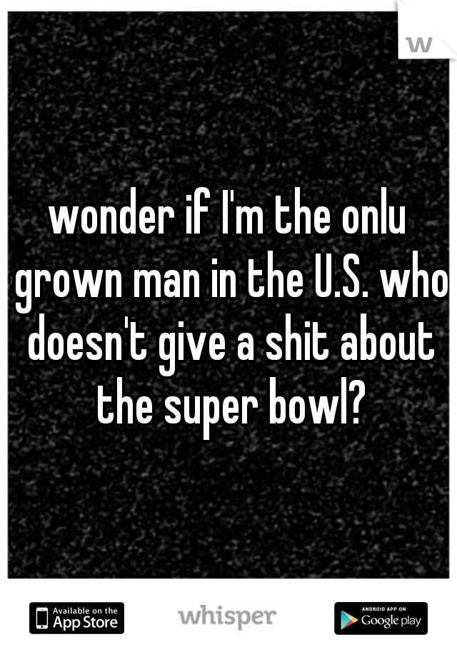 wonder if I'm the onlu grown man in the U.S. who doesn't give a shit about the super bowl?