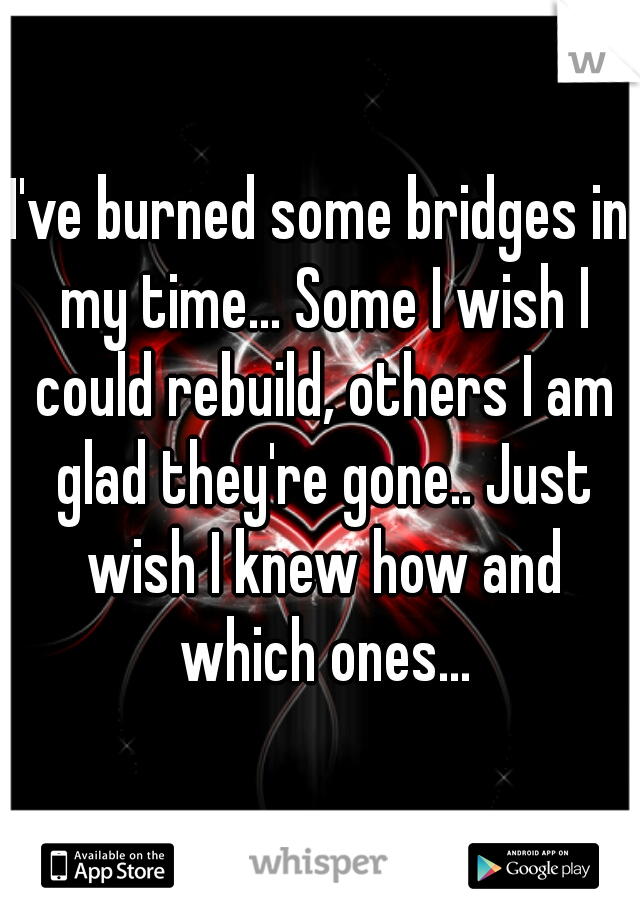 I've burned some bridges in my time... Some I wish I could rebuild, others I am glad they're gone.. Just wish I knew how and which ones...