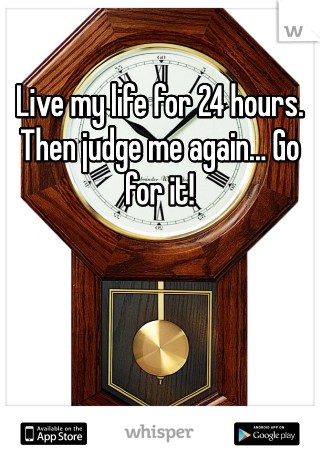 Live my life for 24 hours. Then judge me again... Go for it! 