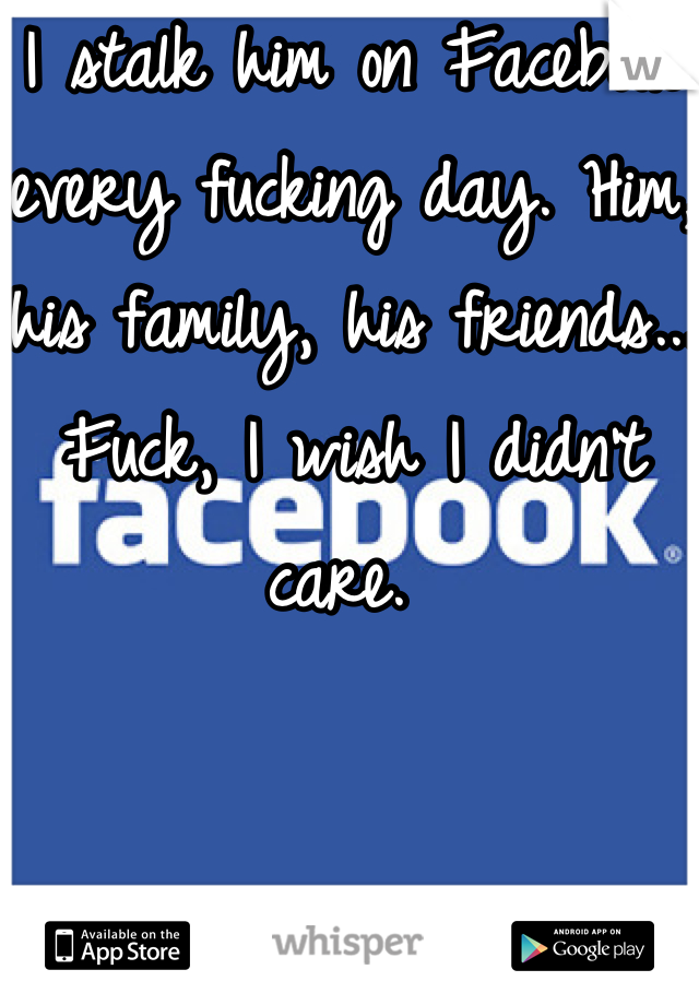 I stalk him on Facebook every fucking day. Him, his family, his friends... Fuck, I wish I didn't care. 