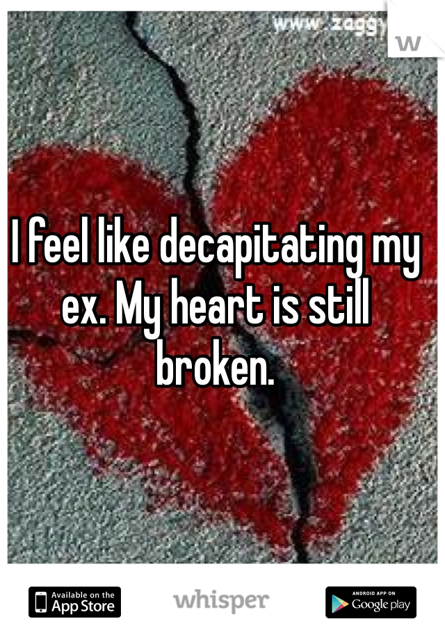 I feel like decapitating my ex. My heart is still broken.