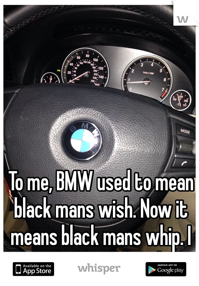 To me, BMW used to mean black mans wish. Now it means black mans whip. I worked hard for this 