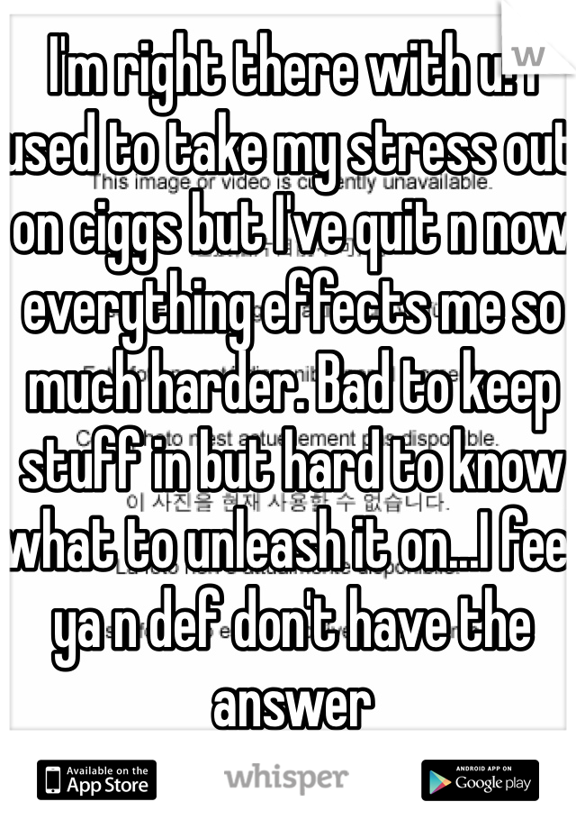 I'm right there with u! I used to take my stress out on ciggs but I've quit n now everything effects me so much harder. Bad to keep stuff in but hard to know what to unleash it on...I feel ya n def don't have the answer