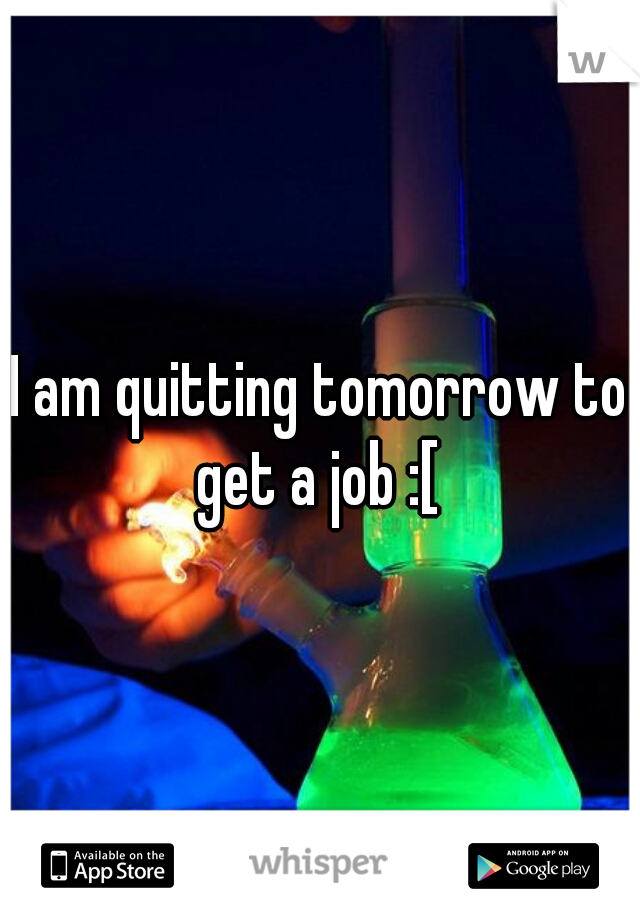 I am quitting tomorrow to get a job :[ 