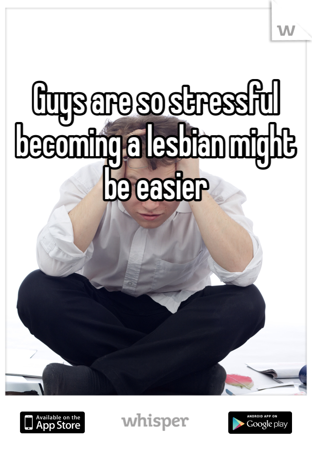 Guys are so stressful becoming a lesbian might be easier 