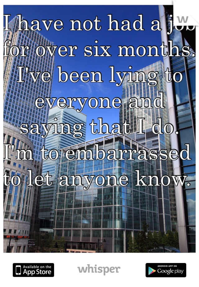 I have not had a job for over six months. I've been lying to everyone and saying that I do.  I'm to embarrassed to let anyone know. 