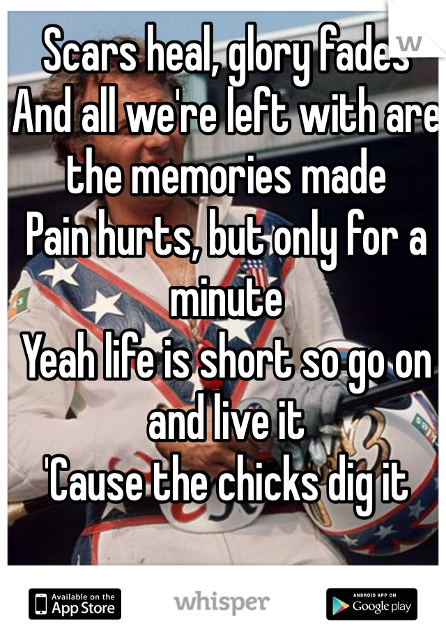 Scars heal, glory fades
And all we're left with are the memories made
Pain hurts, but only for a minute
Yeah life is short so go on and live it
'Cause the chicks dig it