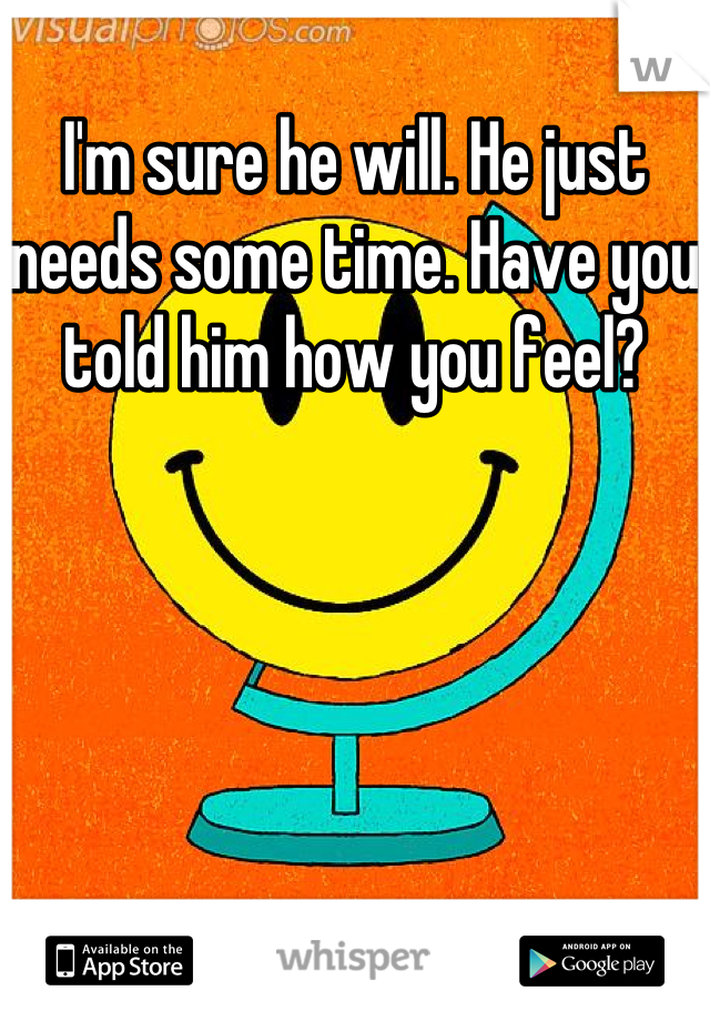 I'm sure he will. He just needs some time. Have you told him how you feel?