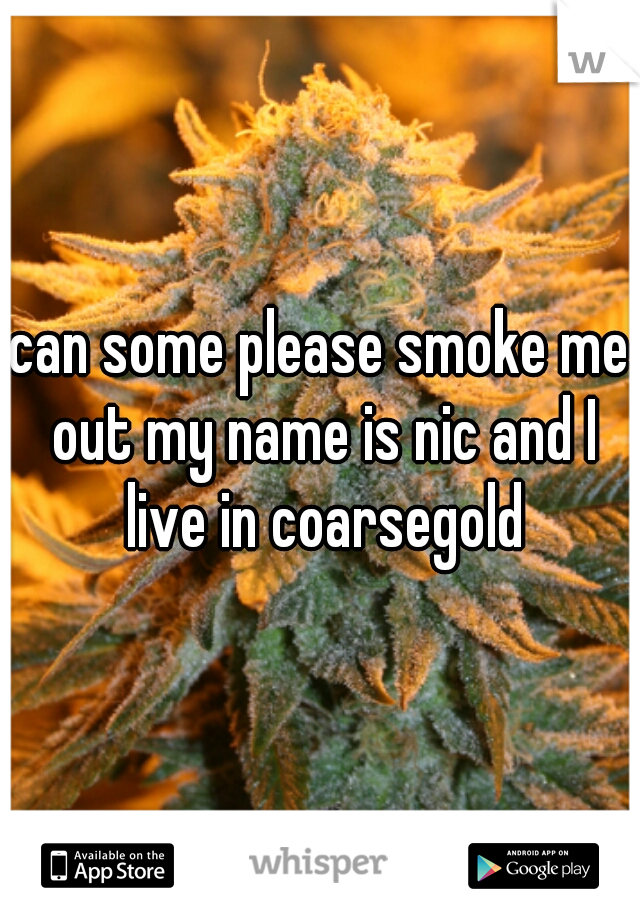 can some please smoke me out my name is nic and I live in coarsegold