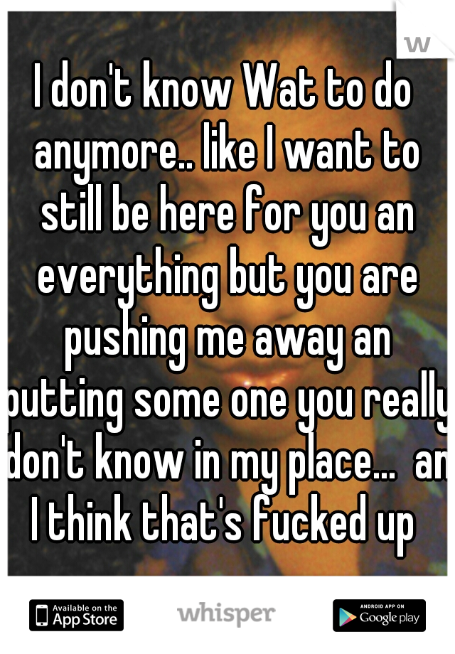 I don't know Wat to do anymore.. like I want to still be here for you an everything but you are pushing me away an putting some one you really don't know in my place...  an I think that's fucked up 