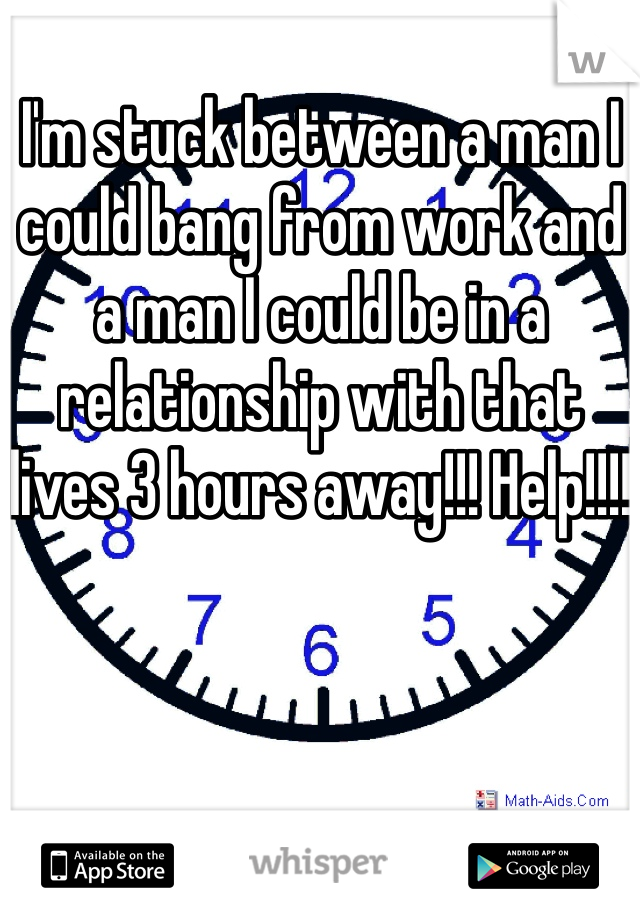 I'm stuck between a man I could bang from work and a man I could be in a relationship with that lives 3 hours away!!! Help!!!!