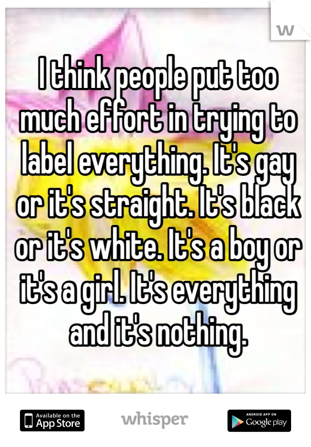 I think people put too much effort in trying to label everything. It's gay or it's straight. It's black or it's white. It's a boy or it's a girl. It's everything and it's nothing.