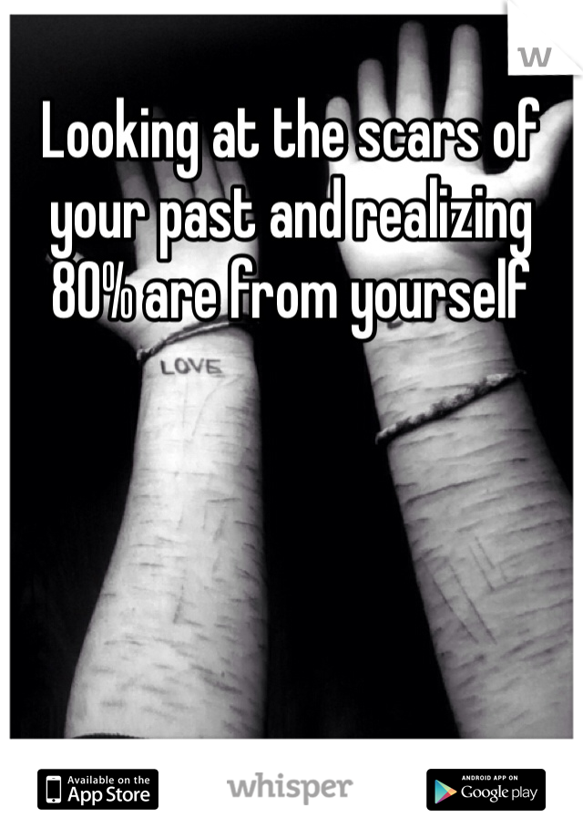 Looking at the scars of your past and realizing 80% are from yourself