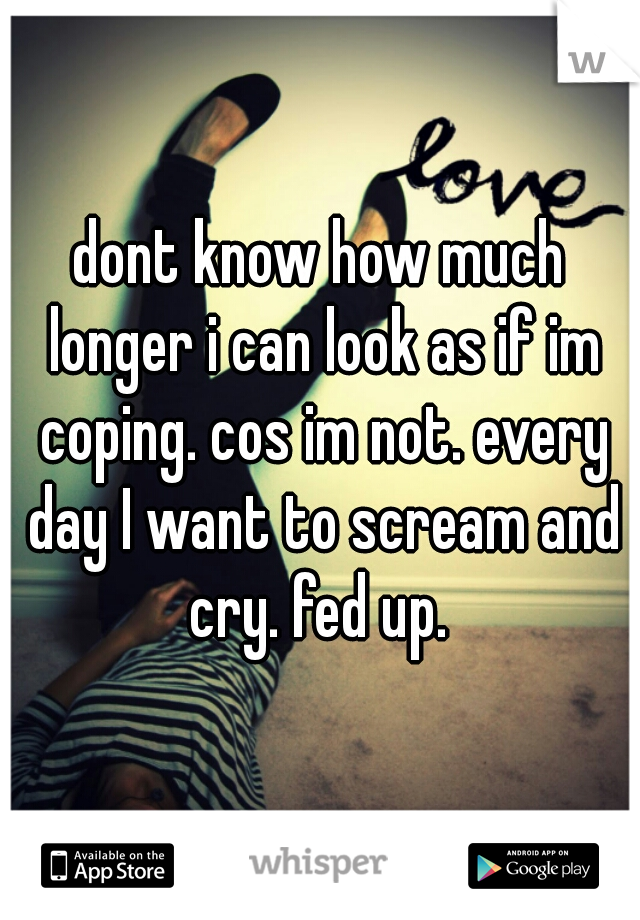 dont know how much longer i can look as if im coping. cos im not. every day I want to scream and cry. fed up. 