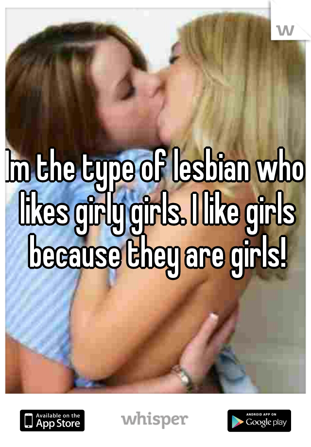 Im the type of lesbian who likes girly girls. I like girls because they are girls!