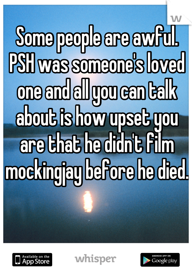 Some people are awful. PSH was someone's loved one and all you can talk about is how upset you are that he didn't film mockingjay before he died.